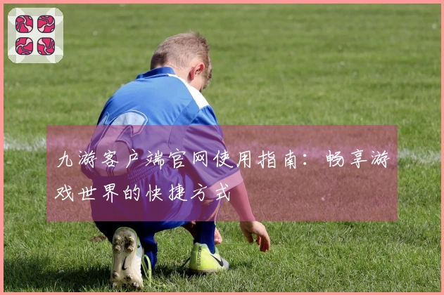 九游客户端官网使用指南：畅享游戏世界的快捷方式