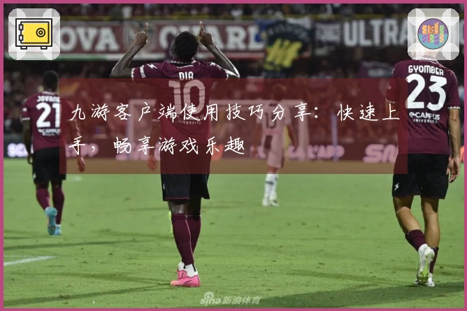 九游客户端使用技巧分享：快速上手，畅享游戏乐趣