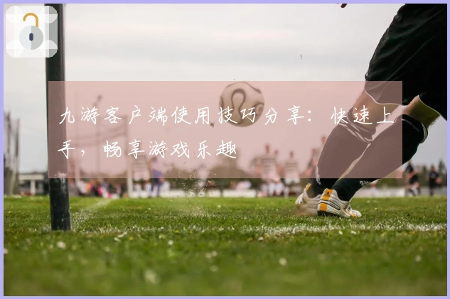 九游客户端使用技巧分享：快速上手，畅享游戏乐趣