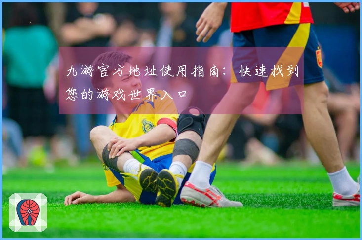九游官方地址使用指南：快速找到您的游戏世界入口